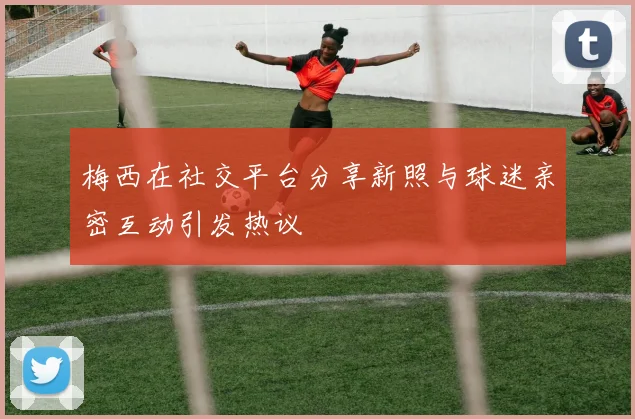 梅西在社交平台分享新照与球迷亲密互动引发热议