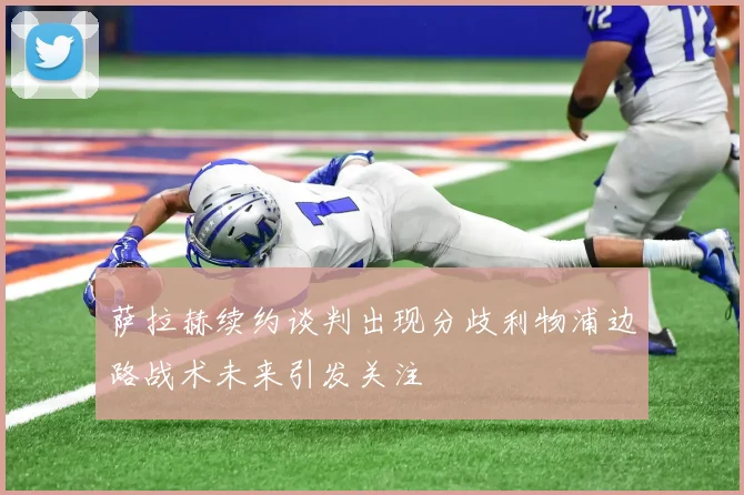 萨拉赫续约谈判出现分歧利物浦边路战术未来引发关注